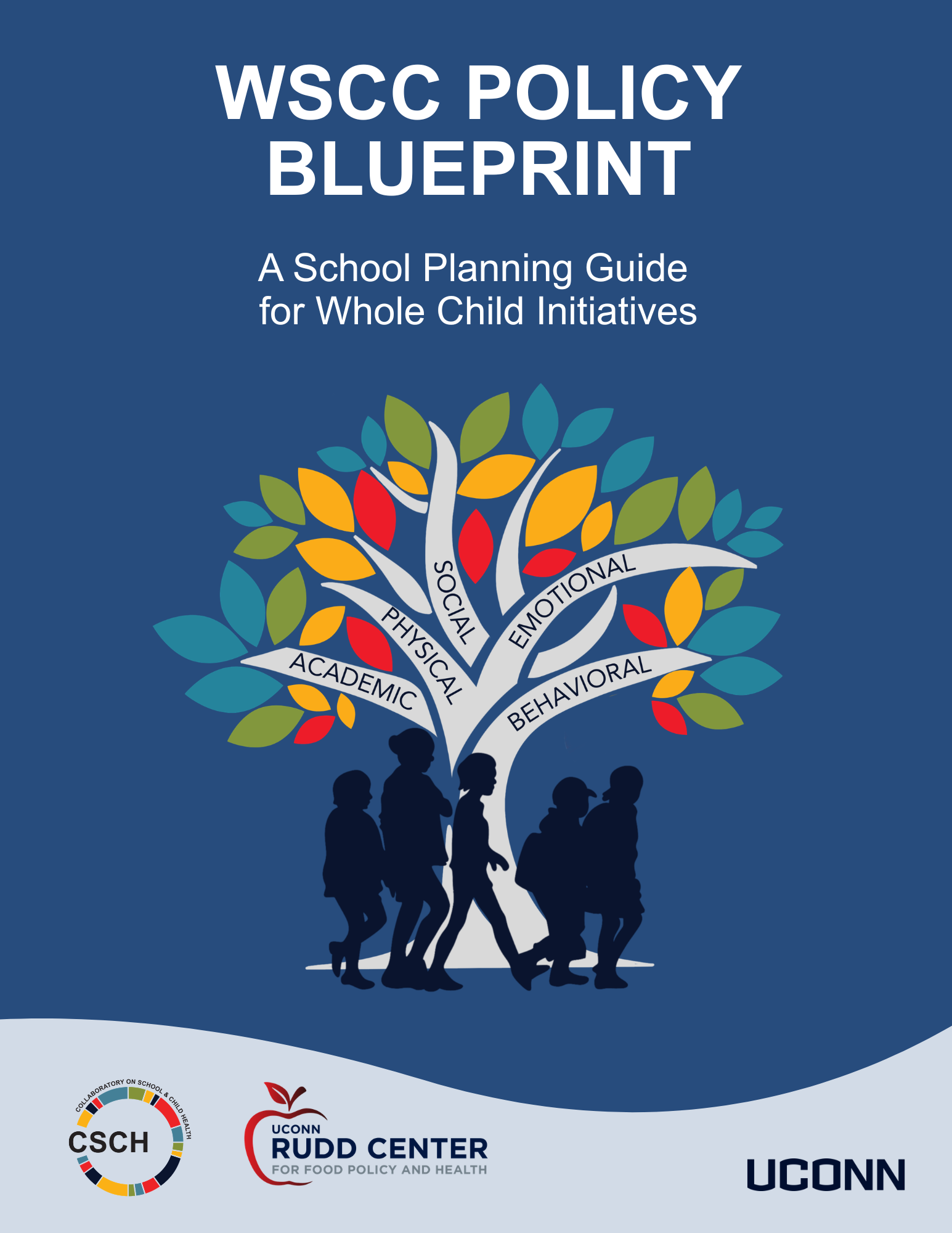 "A blue background, Words WSCC Policy Blueprint A School Planning Guide for Whole Child Initiatives A colorful tree with 5 branches with words on each: academic, physical, social, emotional, behavioral. At the trunk of the tree there are blue silhouettes of five children. CSCH Logo, UConn Rudd Center for Food Policy and Health and UConn Wordmark at bottom"