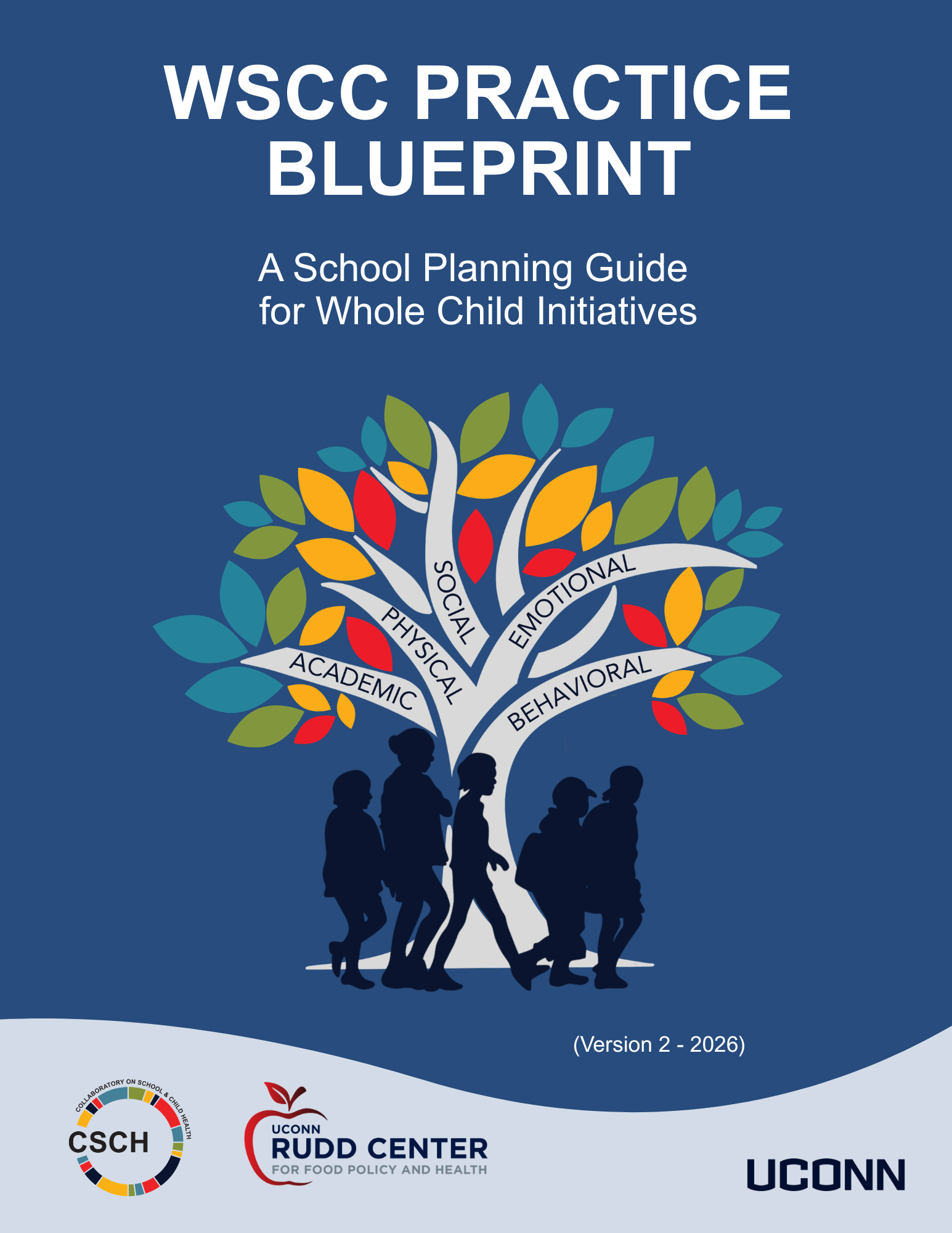 "A blue background, Words WSCC Practice Blueprint A School Planning Guide for Whole Child Initiatives A colorful tree with 5 branches with words on each: academic, physical, social, emotional, behavioral. At the trunk of the tree there are blue silhouettes of five children. Then words (Version 2 - 2026); CSCH Logo, UConn Rudd Center for Food Policy and Health and UConn Wordmark at bottom"